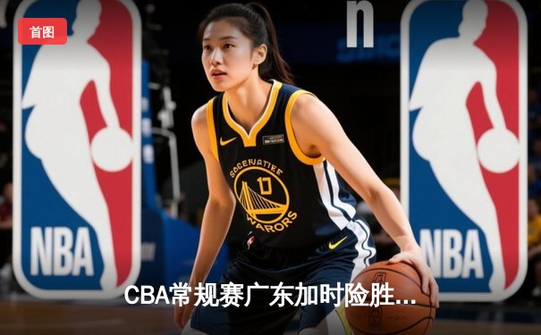 CBA常规赛广东加时险胜辽宁，周琦爆砍30+15成关键先生
