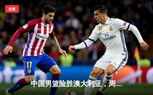 中国男篮险胜澳大利亚，周琦独砍28分带队晋级亚洲杯四强